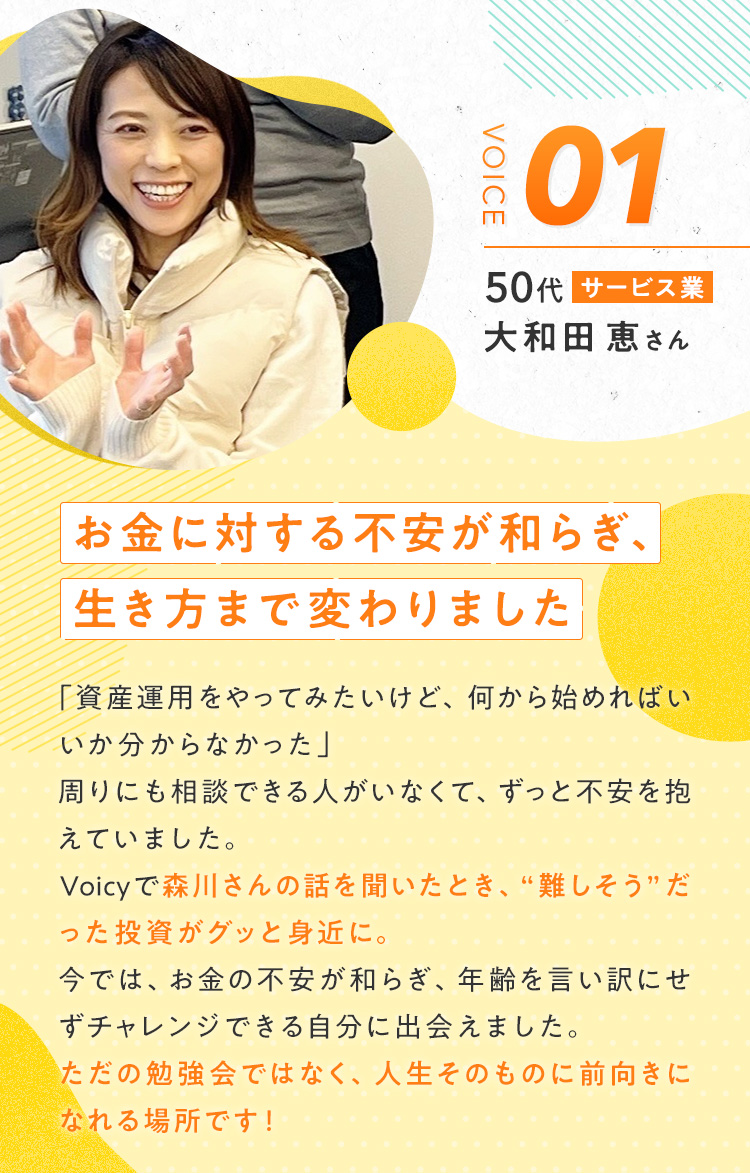 【大和田 恵さん/50代/サービス業】『お金に対する不安が和らぎ、生き方まで変わりました』「資産運用をやってみたいけど、何から始めればいいか分からなかった」周りにも相談できる人がいなくて、ずっと不安を抱えていました。Voicyで森川さんの話を聞いたとき、“難しそう”だった投資がグッと身近に。今では、お金の不安が和らぎ、年齢を言い訳にせずチャレンジできる自分に出会えました。ただの勉強会ではなく、人生そのものに前向きになれる場所です！