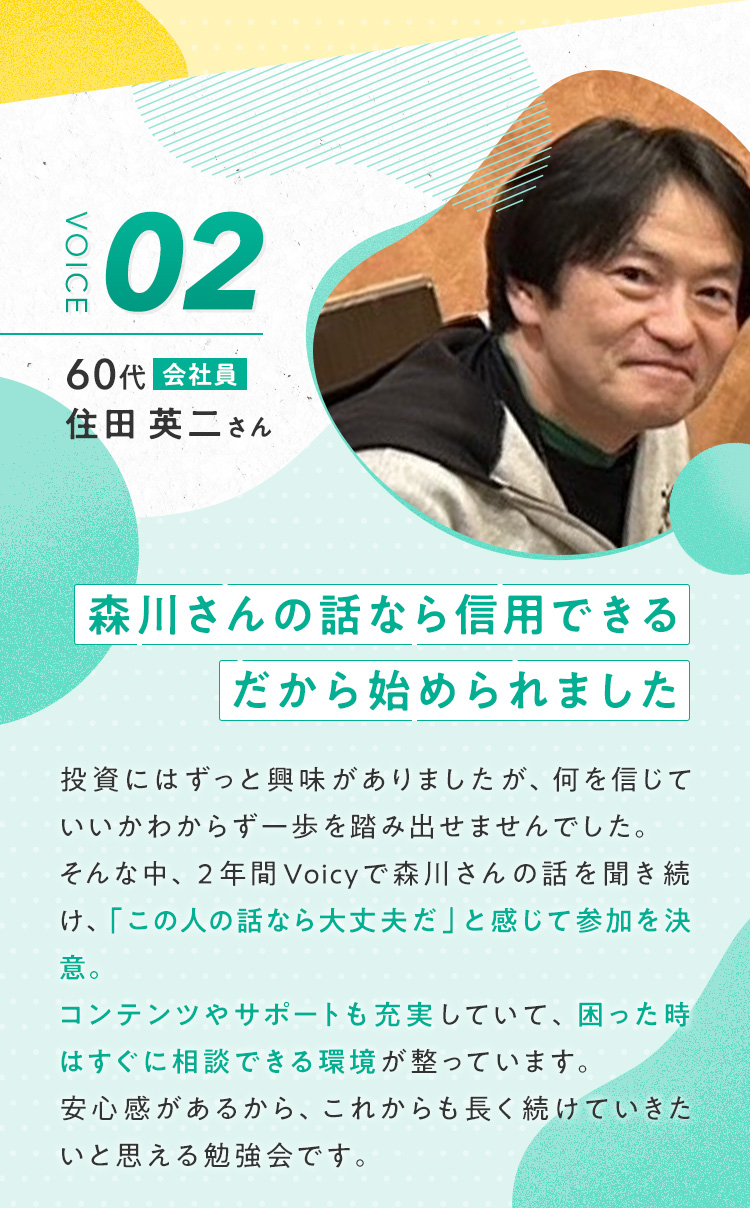 【住田 英二さん/60代/会社員】『森川さんの話なら信用できる。だから始められました』投資にはずっと興味がありましたが、何を信じていいかわからず一歩を踏み出せませんでした。そんな中、2年間Voicyで森川さんの話を聞き続け、「この人の話なら大丈夫だ」と感じて参加を決意。コンテンツやサポートも充実していて、困った時はすぐに相談できる環境が整っています。安心感があるから、これからも長く続けていきたいと思える勉強会です。