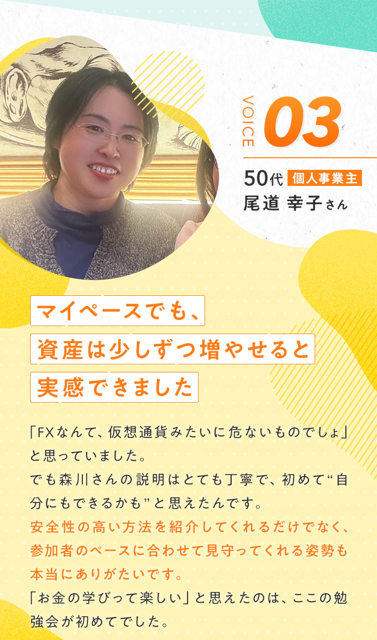 【尾道 幸子さん/50代/個人事業主】『マイペースでも、資産は少しずつ増やせると実感できました』「FXなんて、仮想通貨みたいに危ないものでしょ」と思っていました。でも森川さんの説明はとても丁寧で、初めて“自分にもできるかも”と思えたんです。安全性の高い方法を紹介してくれるだけでなく、参加者のペースに合わせて見守ってくれる姿勢も本当にありがたいです。「お金の学びって楽しい」と思えたのは、ここの勉強会が初めてでした。