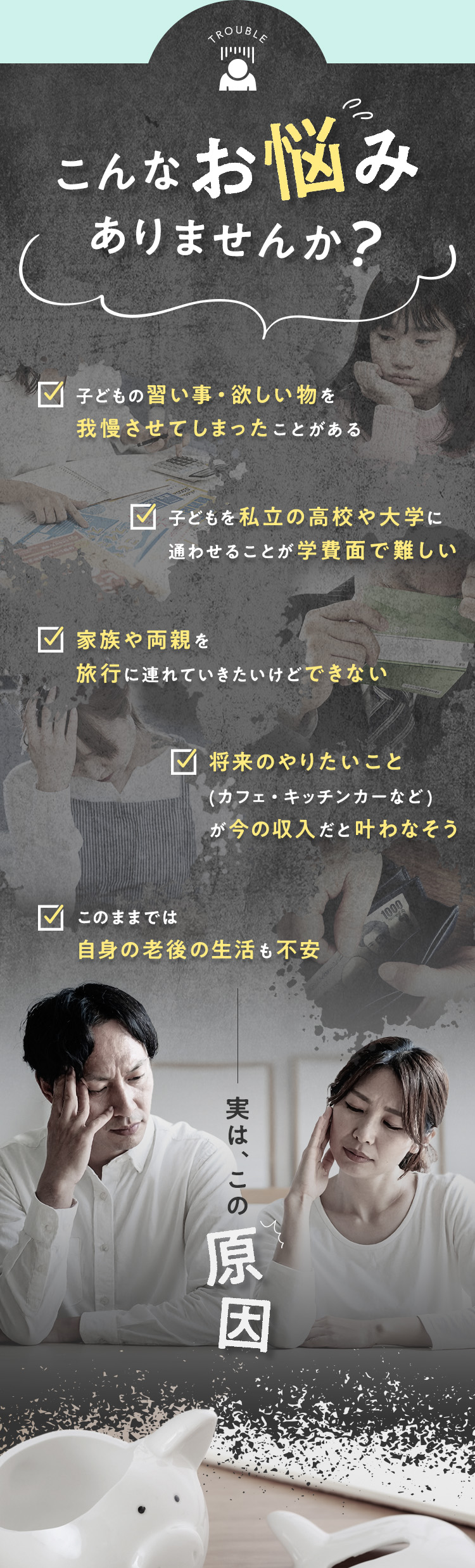 こんなお悩みありませんか？・子どもの習い事・欲しい物を我慢させてしまったことがある・子どもを私立の高校や大学に通わせることが学費面で難しい・家族や両親を旅行に連れていきたいけどできない・将来のやりたいこと(カフェ・キッチンカーなど)が今の収入だと叶わなそう・このままでは自身の老後の生活も不安 実は、この原因