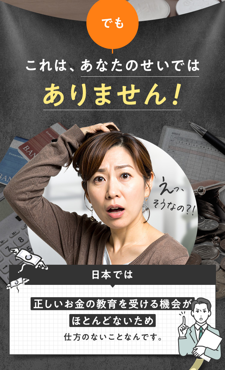 でも、これはあなたのせいではありません。日本では、正しいお金の教育を受ける機会がほとんどないため仕方のないことなんです。