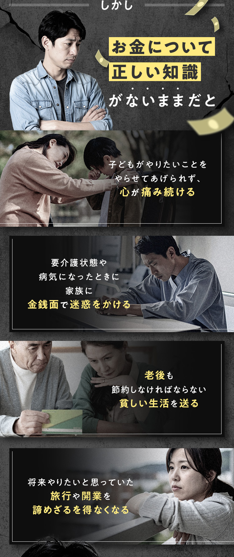 しかし、お金について正しい知識がないままだと、・子どもがやりたいことをやらせてあげられず、心が痛み続ける・老後も節約しなければならない貧しい生活を送る・要介護状態や病気になったときに家族に金銭面で迷惑をかける・将来やりたいと思っていた旅行や開業を諦めざるを得なくなる