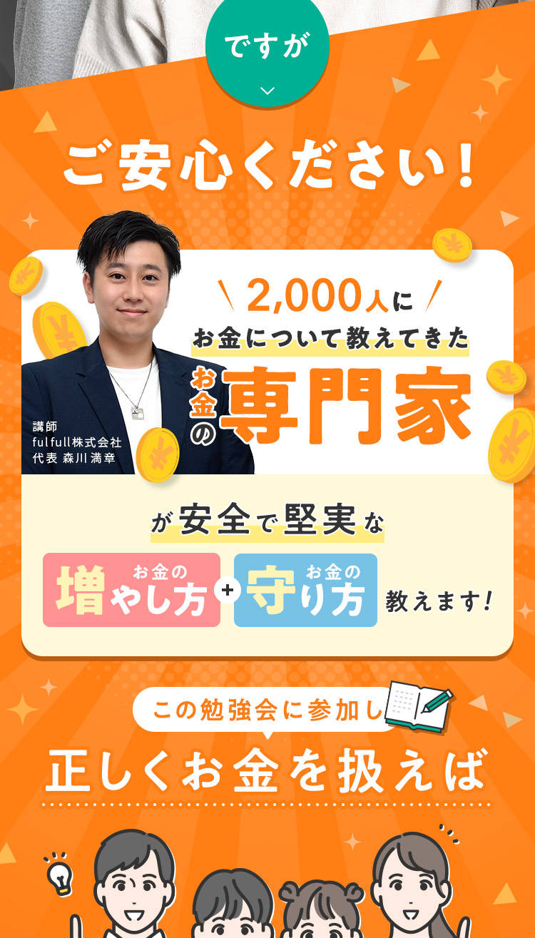 ですが、ご安心ください！2,000人にお金について教えてきた「お金の専門家」が安全で堅実な「お金の増やし方・守り方」を教えます！この勉強会に参加し、正しくお金を扱えば