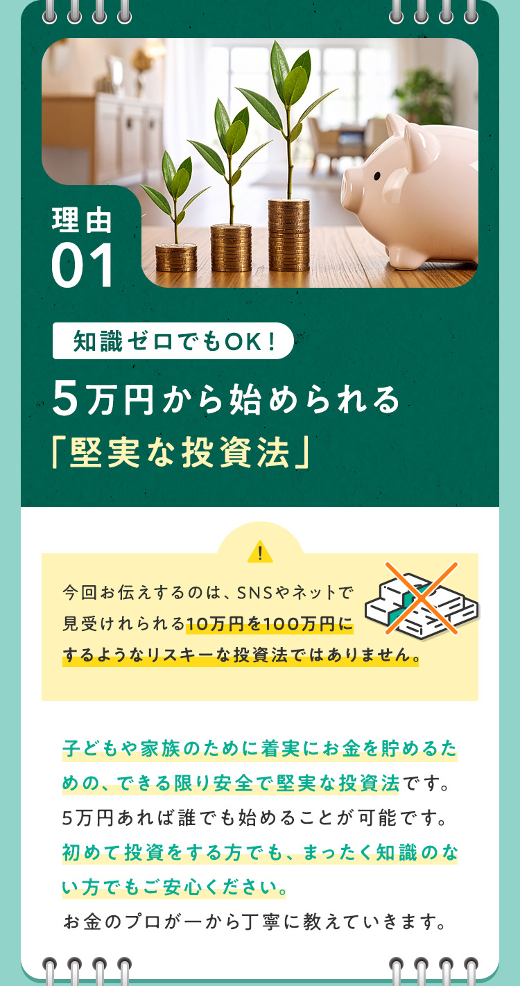 【理由①：知識ゼロでもOK！5万円から始められる「堅実な投資法」】今回お伝えするのは、SNSやネットで見受けれられる10万円を100万円にするようなリスキーな投資法ではありません。子どもや家族のために着実にお金を貯めるための、できる限り安全で堅実な投資法です。5万円あれば誰でも始めることが可能です。初めて投資をする方でも、まったく知識のない方でもご安心ください。お金のプロが一から丁寧に教えていきます。
