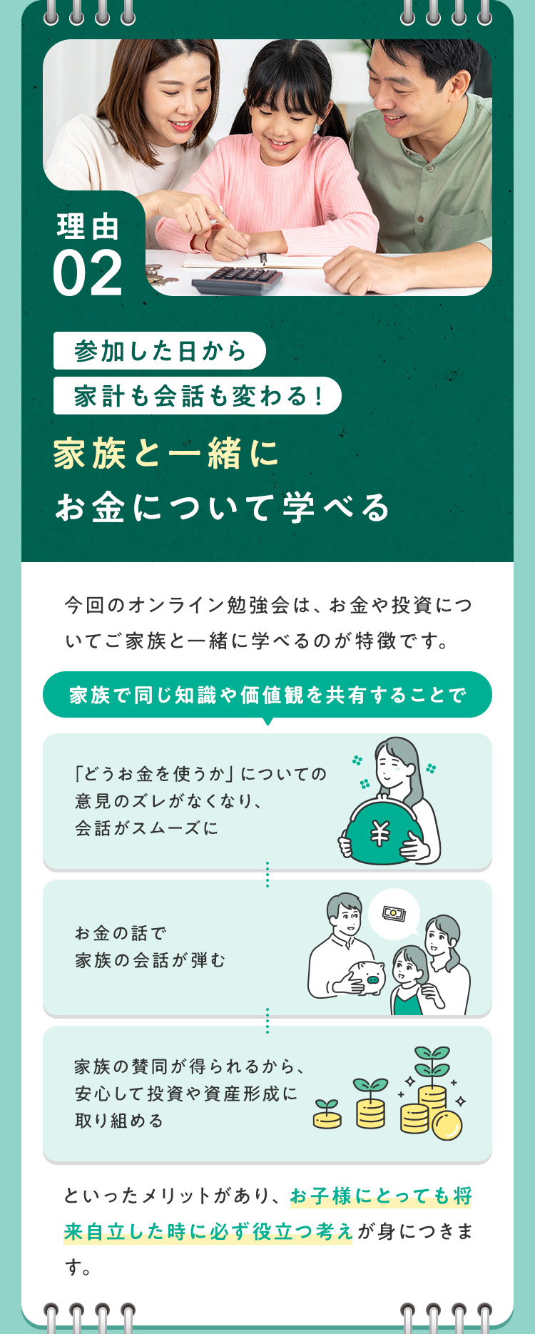 【理由②：参加した日から家計も会話も変わる！家族と一緒にお金について学べる】今回のオンライン勉強会は、お金や投資についてご家族と一緒に学べるのが特徴です。家族で同じ知識や価値観を共有することで、・「どうお金を使うか」についての意見のズレがなくなり、会話がスムーズに・お金の話で家族の会話が弾む・家族の賛同が得られるから、安心して投資や資産形成に取り組める といったメリットがあり、お子様にとっても将来自立した時に必ず役立つ考えが身につきます。