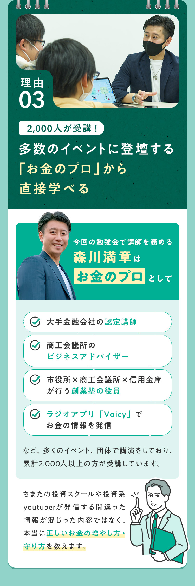【理由③：2000人が受講！多数のイベントに登壇する「お金のプロ」から直接学べる】今回の勉強会で講師を務める森川満章は「お金のプロ」として、・大手金融会社の認定講師・商工会議所のビジネスアドバイザー・市役所×商工会議所×信用金庫が行う創業塾の役員・ラジオアプリ「Voicy」でお金の情報を発信 など、多くのイベント、団体で講演をしており、累計2000人以上の方が受講しています。ちまたの投資スクールや投資系youtuberが発信する間違った情報が混じった内容ではなく、本当に正しいお金の増やし方・守り方を教えます