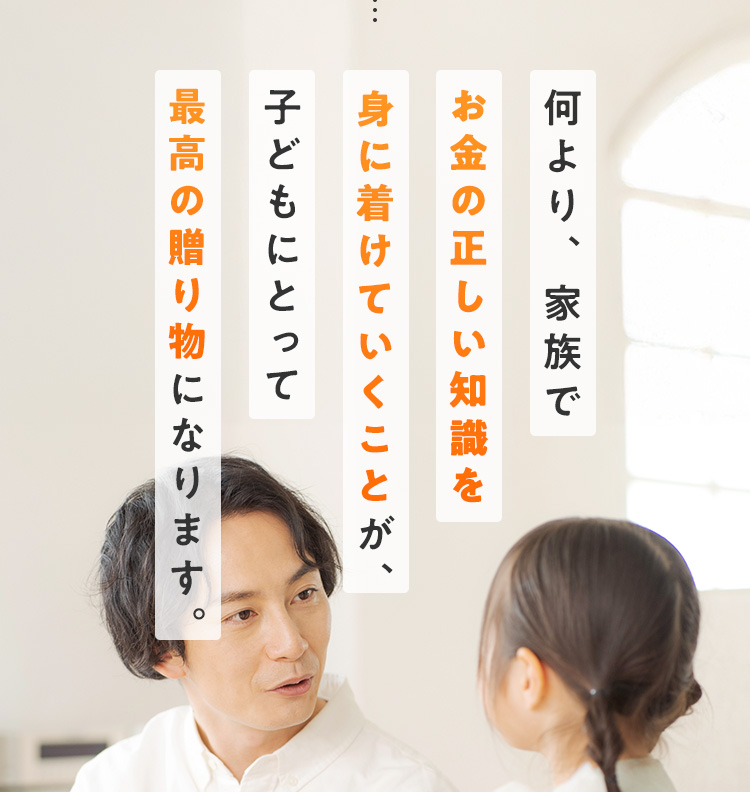 何より、家族でお金の正しい知識を身に着けていくことが、子どもにとって最高の贈り物になります。