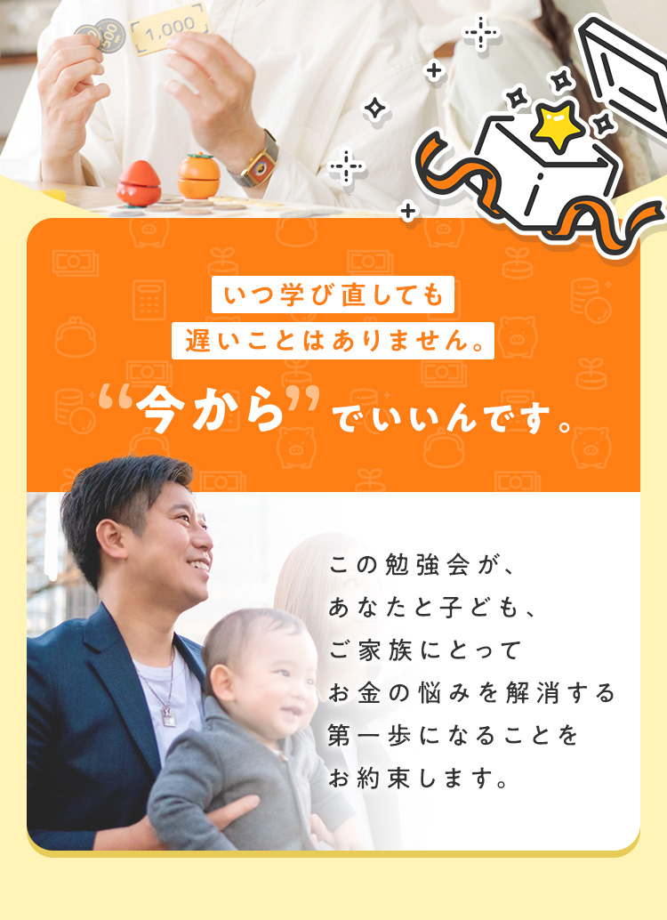 つ学び直しても遅いことはありません。“今から”でいいんです。この勉強会が、あなたと子ども、ご家族にとってお金の悩みを解消する第一歩になることをお約束します。