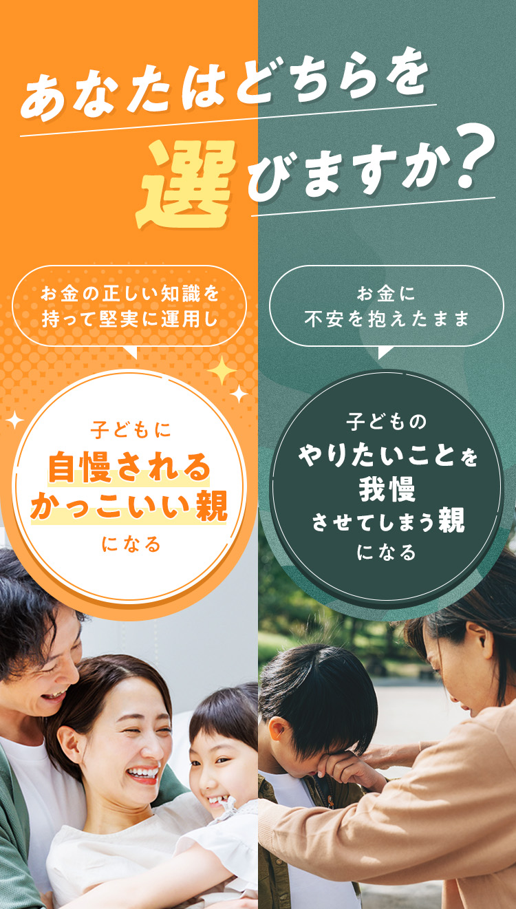 あなたはどちらを選びますか？Í・お金に不安を抱えたまま、子どものやりたいことを我慢させてしまう親になる・お金の正しい知識を持って堅実に運用し、子どもに自慢されるかっこいい親になる