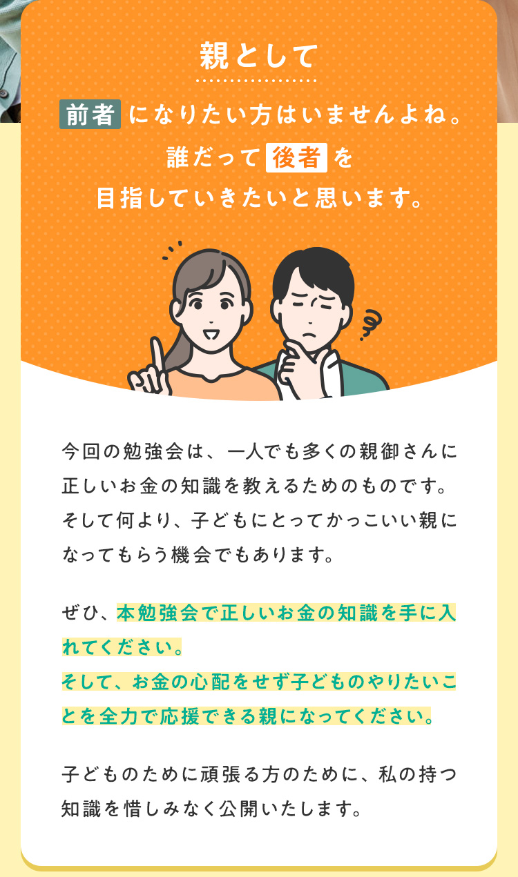 親として前者になりたい方はいませんよね。誰だって後者を目指していきたいと思います。今回の勉強会は、一人でも多くの親御さんに正しいお金の知識を教えるためのものです。そして何より、子どもにとってかっこいい親になってもらう機会でもあります。ぜひ、本勉強会で正しいお金の知識を手に入れてください。そして、お金の心配をせず子どものやりたいことを全力で応援できる親になってください。子どものために頑張る方のために、私の持つ知識を惜しみなく公開いたします。