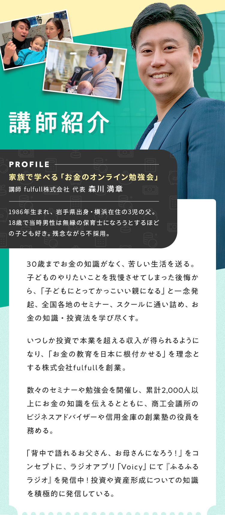 講師紹介【家族で学べる「お金のオンライン勉強会」講師/fulfull株式会社/代表 森川 満章】1986年生まれ、岩手県出身・横浜在住の3児の父。18歳で当時男性は無縁の保育士になろうとするほどの子ども好き。残念ながら不採用。30歳までお金の知識がなく、苦しい生活を送る。子どものやりたいことを我慢させてしまった後悔から、「子どもにとってかっこいい親になる」と一念発起、全国各地のセミナー、スクールに通い詰め、お金の知識・投資法を学び尽くす。いつしか投資で本業を超える収入が得られるようになり、「お金の教育を日本に根付かせる」を理念とする株式会社fulfullを創業。数々のセミナーや勉強会を開催し、累計2,000人以上にお金の知識を伝えるとともに、商工会議所のビジネスアドバイザーや信用金庫の創業塾の役員を務める。「背中で語れるお父さん、お母さんになろう！」をコンセプトに、ラジオアプリ「Voicy」にて『ふるふるラジオ』を発信中！投資や資産形成についての知識を積極的に発信している。