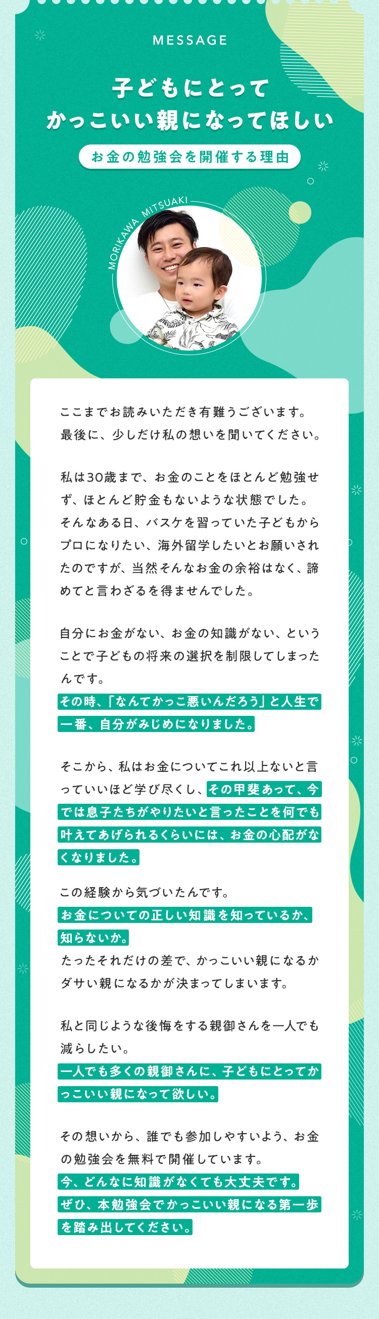 【「子どもにとってかっこいい親になってほしい」お金の勉強会を開催する理由】ここまでお読みいただき有難うございます。最後に、少しだけ私の想いを聞いてください。私は30歳まで、お金のことをほとんど勉強せず、ほとんど貯金もないような状態でした。そんなある日、バスケを習っていた子どもからプロになりたい、海外留学したいとお願いされたのですが、当然そんなお金の余裕はなく、諦めてと言わざるを得ませんでした。自分にお金がない、お金の知識がない、ということで子どもの将来の選択を制限してしまったんです。その時、「なんてかっこ悪いんだろう」と人生で一番、自分がみじめになりました。そこから、私はお金についてこれ以上ないと言っていいほど学び尽くし、その甲斐あって、今では息子たちがやりたいと言ったことを何でも叶えてあげられるくらいには、お金の心配がなくなりました。この経験から気づいたんです。お金についての正しい知識を知っているか、知らないか。たったそれだけの差で、かっこいい親になるかダサい親になるかが決まってしまいます。私と同じような後悔をする親御さんを一人でも減らしたい。一人でも多くの親御さんに、子どもにとってかっこいい親になって欲しい。その想いから、誰でも参加しやすいよう、お金の勉強会を無料で開催しています。今、どんなに知識がなくても大丈夫です。ぜひ、本勉強会でかっこいい親になる第一歩を踏み出してください。