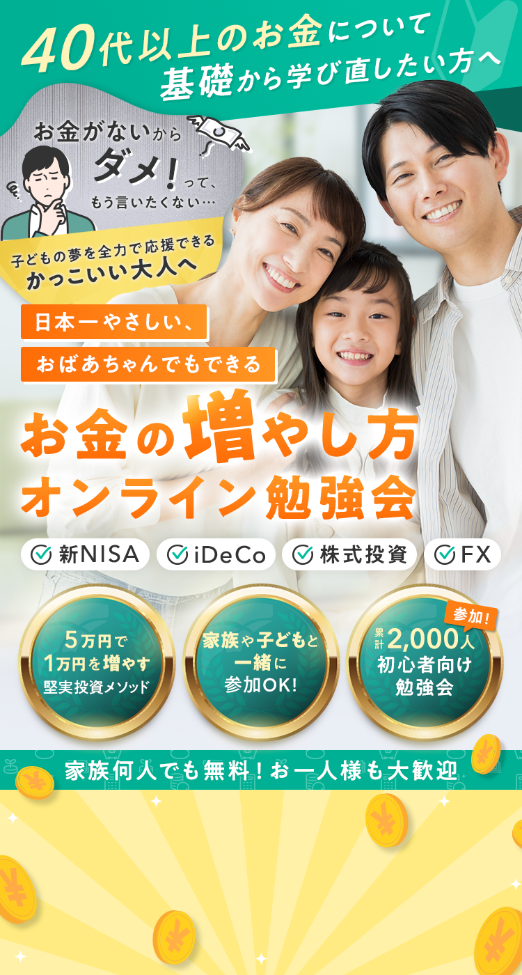40代以上のお金について基礎から学び直したい方へ『「お金がないからダメ」って、もう言いたくない。子どもの夢を全力で応援できる、かっこいい大人へ』日本一やさしい、おばあちゃんでもできるお金の増やし方オンライン勉強会「新NISA」「iDeCo」「株式投資」「FX」・5万円で1万円を増やす堅実投資メソッド・家族や子どもと一緒に参加OK！・累計2,000人が参加した初心者向け勉強会